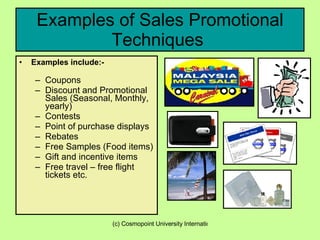 Examples of Sales Promotional Techniques  Examples include:- Coupons Discount and Promotional Sales (Seasonal, Monthly, yearly) Contests Point of purchase displays Rebates  Free Samples (Food items) Gift and incentive items Free travel – free flight tickets etc.  