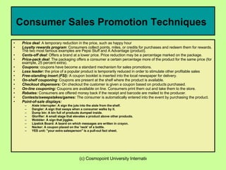 Consumer Sales Promotion Techniques   Price deal : A temporary reduction in the price, such as happy hour  Loyalty rewards program : Consumers collect points, miles, or credits for purchases and redeem them for rewards. The two most famous examples are Pepsi Stuff and A Advantage (product).  Cents-off deal : Offers a brand at a lower price. Price reduction may be a percentage marked on the package.  Price-pack deal : The packaging offers a consumer a certain percentage more of the product for the same price (for example, 25 percent extra).  Coupons:  coupons have become a standard mechanism for sales promotions.  Loss leader:  the price of a popular product is temporarily reduced in order to stimulate other profitable sales  Free-standing insert (FSI):  A coupon booklet is inserted into the local newspaper for delivery.  On-shelf couponing : Coupons are present at the shelf where the product is available.  Checkout dispensers:  On checkout the customer is given a coupon based on products purchased.  On-line couponing:  Coupons are available on line. Consumers print them out and take them to the store.  Rebates:  Consumers are offered money back if the receipt and barcode are mailed to the producer.  Contests/sweepstakes/games:  The consumer is automatically entered into the event by purchasing the product.  Point-of-sale displays:  Aisle interrupter: A sign the juts into the aisle from the shelf.  Dangler: A sign that sways when a consumer walks by it.  Dump bin: A bin full of products dumped inside.  Glorifier: A small stage that elevates a product above other products.  Wobbler: A sign that jiggles.  Lipstick Board: A board on which messages are written in crayon.  Necker: A coupon placed on the 'neck' of a bottle.  YES unit: "your extra salesperson" is a pull-out fact sheet.  