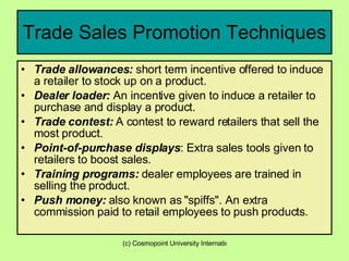 Trade Sales Promotion Techniques Trade allowances:  short term incentive offered to induce a retailer to stock up on a product.  Dealer loader:  An incentive given to induce a retailer to purchase and display a product.  Trade contest:  A contest to reward retailers that sell the most product.  Point-of-purchase displays : Extra sales tools given to retailers to boost sales.  Training programs:  dealer employees are trained in selling the product.  Push money:  also known as "spiffs". An extra commission paid to retail employees to push products.  