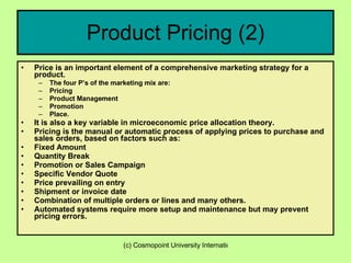 Product Pricing (2) Price is an important element of a comprehensive marketing strategy for a product.  The four P’s of the marketing mix are: Pricing Product Management Promotion Place. It is also a key variable in microeconomic price allocation theory. Pricing is the manual or automatic process of applying prices to purchase and sales orders, based on factors such as:  Fixed Amount Quantity Break Promotion or Sales Campaign Specific Vendor Quote Price prevailing on entry Shipment or invoice date Combination of multiple orders or lines and many others.  Automated systems require more setup and maintenance but may prevent pricing errors. 