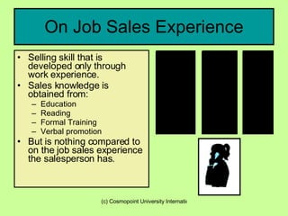 On Job Sales Experience Selling skill that is developed only through work experience.  Sales knowledge is obtained from: Education Reading Formal Training Verbal promotion But is nothing compared to on the job sales experience the salesperson has. 