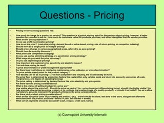 Questions - Pricing Pricing involves asking questions like: How much to charge for a product or service? This question is a typical starting point for discussions about pricing, however, a better question for a vendor to ask is - How much do customers value the products, services, and other intangibles that the vendor provides.  What are the pricing objectives?  Do we use profit maximization pricing?  How to set the price?: (cost-plus pricing, demand based or value-based pricing, rate of return pricing, or competitor indexing)  Should there be a single price or multiple pricing?  Should prices change in various geographical areas, referred to as zone pricing?  Should there be quantity discounts?  What prices are competitors charging?  Do you use a price skimming strategy or a penetration pricing strategy?  What image do you want the price to convey?  Do you use psychological pricing?  How important are customer price sensitivity and elasticity issues?  Can real-time pricing be used?  Is price discrimination or yield management appropriate?  Are there legal restrictions on retail price maintenance, price collusion, or price discrimination?  Do price points already exist for the product category?  How flexible can we be in pricing? : The more competitive the industry, the less flexibility we have.  The price floor is determined by production factors like costs (often only variable costs are taken into account), economies of scale, marginal cost, and degree of operating leverage  The price ceiling is determined by demand factors like price elasticity and price points  Are there transfer pricing considerations?  What is the chance of getting involved in a price war?  How visible should the price be? - Should the price be neutral? (ie.: not an important differentiating factor), should it be highly visible? (to help promote a low priced economy product, or to reinforce the prestige image of a quality product), or should it be hidden? (so as to allow marketers to generate interest in the product unhindered by price considerations).  Are there joint product pricing considerations?  What are the non-price costs of purchasing the product? (e.g..: travel time to the store, wait time in the store, disagreeable elements associated with the product purchase - dentist -> pain, fish market -> smells)  What sort of payments should be accepted? (cash, cheque, credit card, barter)  