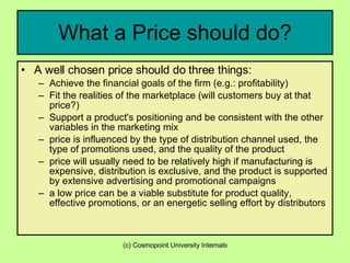 What a Price should do? A well chosen price should do three things: Achieve the financial goals of the firm (e.g.: profitability)  Fit the realities of the marketplace (will customers buy at that price?)  Support a product's positioning and be consistent with the other variables in the marketing mix  price is influenced by the type of distribution channel used, the type of promotions used, and the quality of the product  price will usually need to be relatively high if manufacturing is expensive, distribution is exclusive, and the product is supported by extensive advertising and promotional campaigns  a low price can be a viable substitute for product quality, effective promotions, or an energetic selling effort by distributors  