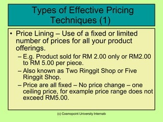 Types of Effective Pricing Techniques (1)  Price Lining – Use of a fixed or limited number of prices for all your product offerings.  E.g. Product sold for RM 2.00 only or RM2.00 to RM 5.00 per piece. Also known as Two Ringgit Shop or Five Ringgit Shop. Price are all fixed – No price change – one ceiling price, for example price range does not exceed RM5.00. 