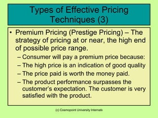 Types of Effective Pricing Techniques (3) Premium Pricing (Prestige Pricing) – The strategy of pricing at or near, the high end of possible price range.  Consumer will pay a premium price because: The high price is an indication of good quality The price paid is worth the money paid. The product performance surpasses the customer’s expectation. The customer is very satisfied with the product.  