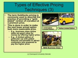 Types of Effective Pricing Techniques (3) The term Goldilocks pricing is commonly used to describe the practice of providing a "gold-plated" version of a product at a premium price. This is done in order to make the next lower priced option look more reasonable price.  E.g.- business class airline seats are good value for money by offering higher price.  E.g.- A limited edition of particular car with added features and benefits to attract customers who prepared to pay the higher price. Lamborghini Limited Edition MAS Business Class  Kelisa Limited Edition 