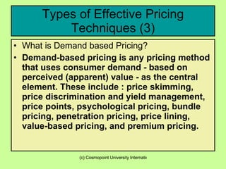 Types of Effective Pricing Techniques (3) What is Demand based Pricing? Demand-based pricing is any pricing method that uses consumer demand - based on perceived (apparent) value - as the central element. These include : price skimming, price discrimination and yield management, price points, psychological pricing, bundle pricing, penetration pricing, price lining, value-based pricing, and premium pricing.  