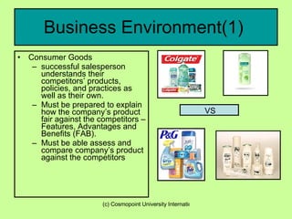 Business Environment(1)  Consumer Goods  successful salesperson understands their competitors’ products, policies, and practices as well as their own.   Must be prepared to explain how the company’s product fair against the competitors – Features, Advantages and Benefits (FAB). Must be able assess and compare company’s product against the competitors  VS 