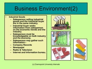 Business Environment(2) Industrial Goods Salesperson selling industrial goods and the industrial buyer are in the same industry. Industrial buyer seeks information from salesperson on the economic trends and the industry. Salesperson must be knowledgeable on both industry and the economy. Salesperson may gather such information:- Company Records Newspaper Radio & Television Internet and Information bureau. 