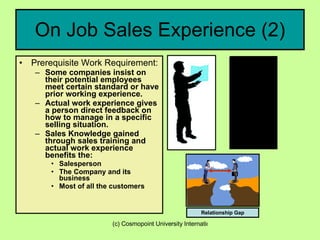 On Job Sales Experience (2) Prerequisite Work Requirement: Some companies insist on their potential employees meet certain standard or have prior working experience. Actual work experience gives a person direct feedback on how to manage in a specific selling situation. Sales Knowledge gained through sales training and actual work experience benefits the: Salesperson  The Company and its business Most of all the customers Relationship Gap 