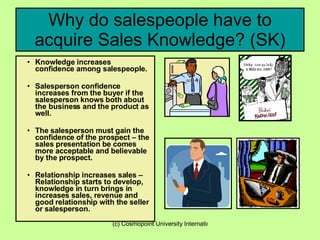 Why do salespeople have to acquire Sales Knowledge? (SK) Knowledge increases confidence among salespeople. Salesperson confidence increases from the buyer if the salesperson knows both about the business and the product as well.  The salesperson must gain the confidence of the prospect – the sales presentation be comes more acceptable and believable by the prospect. Relationship increases sales – Relationship starts to develop, knowledge in turn brings in increases sales, revenue and good relationship with the seller or salesperson.   