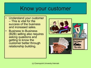 Know your customer Understand your customer – This is vital for the success of the business and increased sales. Business to Business (B2B) selling also requires asking questions and getting to know the customer better through relationship   building. 