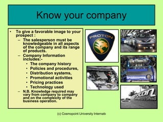 Know your company To give a favorable image to your prospect : The salesperson must be knowledgeable in all aspects of the company and its range of products. Company Information includes:- The company history Policies and procedures, Distribution systems,  Promotional activities Pricing practices Technology used N.B. Knowledge required may vary from company to company and on the complexity of the business operation. 