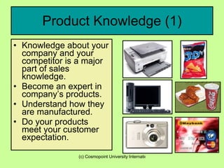 Product Knowledge (1) Knowledge about your company and your competitor is a major part of sales knowledge. Become an expert in company’s products. Understand how they are manufactured. Do your products meet your customer expectation. 