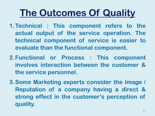 The Outcomes Of Quality
1.Technical : This component refers to the
actual output of the service operation. The
technical component of service is easier to
evaluate than the functional component.
2.Functional or Process : This component
involves interaction between the customer &
the service personnel.
3.Some Marketing experts consider the Image /
Reputation of a company having a direct &
strong effect in the customer’s perception of
quality.
11
 