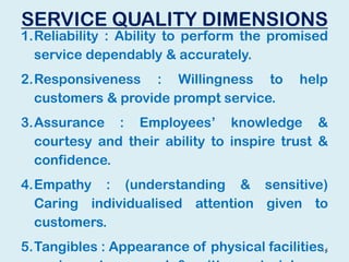 SERVICE QUALITY DIMENSIONS
1.Reliability : Ability to perform the promised
service dependably & accurately.
2.Responsiveness : Willingness to help
customers & provide prompt service.
3.Assurance : Employees’ knowledge &
courtesy and their ability to inspire trust &
confidence.
4.Empathy : (understanding & sensitive)
Caring individualised attention given to
customers.
5.Tangibles : Appearance of physical facilities,14
 
