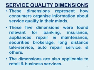 SERVICE QUALITY DIMENSIONS
• These dimensions represent how
consumers organise information about
service quality in their minds.
• These five dimensions were found
relevant for banking, insurance,
appliances repair & maintenance,
securities brokerage, long distance
tele-service, auto repair service, &
others.
• The dimensions are also applicable to
retail & business services.
15
 