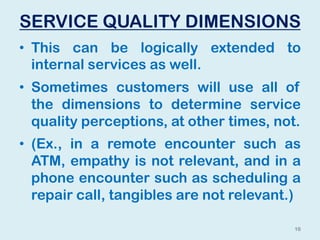 SERVICE QUALITY DIMENSIONS
• This can be logically extended to
internal services as well.
• Sometimes customers will use all of
the dimensions to determine service
quality perceptions, at other times, not.
• (Ex., in a remote encounter such as
ATM, empathy is not relevant, and in a
phone encounter such as scheduling a
repair call, tangibles are not relevant.)
16
 