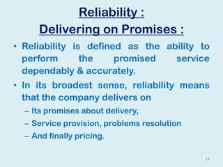 Reliability :
Delivering on Promises :
• Reliability is defined as the ability to
perform the promised service
dependably & accurately.
• In its broadest sense, reliability means
that the company delivers on
– Its promises about delivery,
– Service provision, problems resolution
– And finally pricing.
17
 