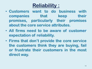 Reliability :
• Customers want to do business with
companies that keep their
promises, particularly their promises
about the core service attributes.
• All firms need to be aware of customer
expectation of reliability.
• Firms that don’t provide the core service
the customers think they are buying, fail
or frustrate their customers in the most
direct way.
18
 