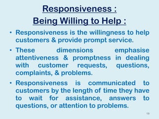 Responsiveness :
Being Willing to Help :
• Responsiveness is the willingness to help
customers & provide prompt service.
• These dimensions emphasise
attentiveness & promptness in dealing
with customer requests, questions,
complaints, & problems.
• Responsiveness is communicated to
customers by the length of time they have
to wait for assistance, answers to
questions, or attention to problems.
19
 