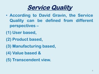 Service Quality
• According to David Gravin, the Service
Quality can be defined from different
perspectives –
(1) User based,
(2) Product based,
(3) Manufacturing based,
(4) Value based &
(5) Transcendent view.
2
 