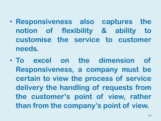 • Responsiveness also captures the
notion of flexibility & ability to
customise the service to customer
needs.
• To excel on the dimension of
Responsiveness, a company must be
certain to view the process of service
delivery the handling of requests from
the customer’s point of view, rather
than from the company’s point of view.
20
 