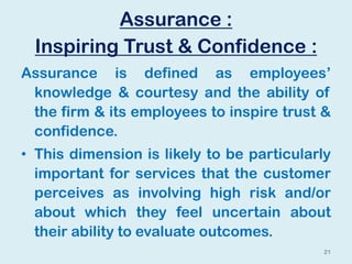 Assurance :
Inspiring Trust & Confidence :
Assurance is defined as employees’
knowledge & courtesy and the ability of
the firm & its employees to inspire trust &
confidence.
• This dimension is likely to be particularly
important for services that the customer
perceives as involving high risk and/or
about which they feel uncertain about
their ability to evaluate outcomes.
21
 