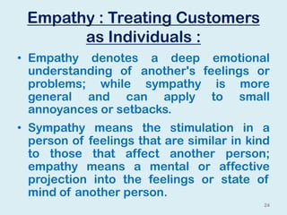 Empathy : Treating Customers
as Individuals :
• Empathy denotes a deep emotional
understanding of another's feelings or
problems; while sympathy is more
general and can apply to small
annoyances or setbacks.
• Sympathy means the stimulation in a
person of feelings that are similar in kind
to those that affect another person;
empathy means a mental or affective
projection into the feelings or state of
mind of another person.
24
 