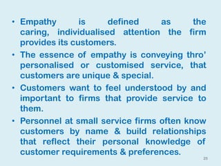 25
• Empathy is defined as the
caring, individualised attention the firm
provides its customers.
• The essence of empathy is conveying thro’
personalised or customised service, that
customers are unique & special.
• Customers want to feel understood by and
important to firms that provide service to
them.
• Personnel at small service firms often know
customers by name & build relationships
that reflect their personal knowledge of
customer requirements & preferences.
 