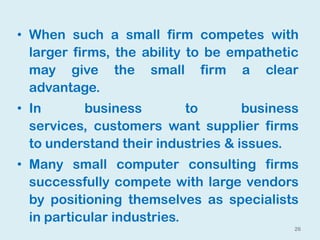 26
• When such a small firm competes with
larger firms, the ability to be empathetic
may give the small firm a clear
advantage.
• In business to business
services, customers want supplier firms
to understand their industries & issues.
• Many small computer consulting firms
successfully compete with large vendors
by positioning themselves as specialists
in particular industries.
 