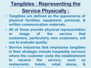 Tangibles : Representing the
Service Physically :
• Tangibles are defined as the appearance of
physical facilities, equipment, personal, &
written communication materials.
• All of these provide physical representation
or image of the service that
customers, particularly new customers, will
use to evaluate quality.
• Service industries that emphasise tangibles
in their strategic include hospitality services
where the customer visits the establishment
to receive the service, such as
restaurants, hotels, retail stores, &27
 