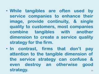 28
• While tangibles are often used by
service companies to enhance their
image, provide continuity, & single
quality to customers, most companies
combine tangibles with another
dimension to create a service quality
strategy for the firm.
• In contrast, firms that don’t pay
attention to the tangible dimension of
the service strategy can confuse &
even destroy an otherwise good
strategy.
 