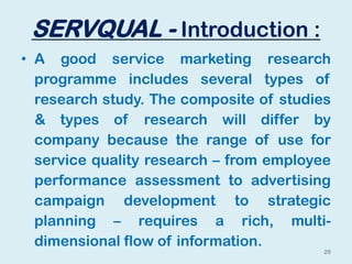 SERVQUAL - Introduction :
• A good service marketing research
programme includes several types of
research study. The composite of studies
& types of research will differ by
company because the range of use for
service quality research – from employee
performance assessment to advertising
campaign development to strategic
planning – requires a rich, multi-
dimensional flow of information.
29
 