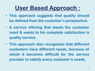 User Based Approach :
• This approach suggests that quality should
be defined from the customer’s prospective.
• A service offering that meets the customer
need & wants to his complete satisfaction is
quality service.
• This approach also recognises that different
customers have different needs, because of
which it becomes difficult for the service
provider to satisfy every customer’s needs.
3
 