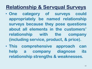 Relationship & Servqual Surveys
• One category of surveys could
appropriately be named relationship
surveys because they pose questions
about all elements in the customers’
relationship with the company
(including service, product, & price).
• This comprehensive approach can
help a company diagnose its
relationship strengths & weaknesses.
30
 