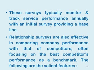 31
• These surveys typically monitor &
track service performance annually
with an initial survey providing a base
line.
• Relationship surveys are also effective
in comparing company performance
with that of competitors, often
focusing on the best competitor’s
performance as a benchmark. The
following are the salient features :
 