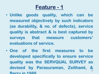 Feature - 1
• Unlike goods quality, which can be
measured objectively by such indicators
(as durability, & no. of defects), service
quality is abstract & is best captured by
surveys that measure customers’
evaluations of service.
• One of the first measures to be
developed specifically to ensure service
quality was the SERVQUAL SURVEY as
devised by Parasuraman, Zeithaml, &
32
 