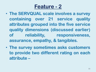 Feature - 2
• The SERVQUAL scale involves a survey
containing over 21 service quality
attributes grouped into the five service
quality dimensions (discussed earlier)
of reliability, responsiveness,
assurance, empathy, & tangibles.
• The survey sometimes asks customers
to provide two different rating on each
attribute –
33
 