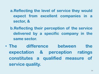 34
a.Reflecting the level of service they would
expect from excellent companies in a
sector, &
b.Reflecting their perception of the service
delivered by a specific company in the
same sector.
• The difference between the
expectation & perception ratings
constitutes a qualified measure of
service quality.
 