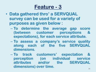 Feature - 3
• Data gathered thro’ a SERVQUAL
survey can be used for a variety of
purposes as given below :
– To determine the average gap score
(between customer perceptions &
expectations), for each service attribute.
– To assess a company’s service quality
along each of the five SERVQUAL
dimensions.
– To track customers’ expectation &
perception (on individual service
attributes and/or the SERVQUAL
dimensions) over time. 35
 