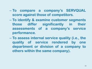 36
– To compare a company’s SERVQUAL
score against those of competitors.
– To identify & examine customer segments
those differ significantly in their
assessments of a company’s service
performance.
– To assess internal service quality (i.e., the
quality of service rendered by one
department or division of a company to
others within the same company).
 