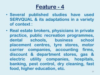 Feature - 4
• Several published studies have used
SERVQUAL & its adaptations in a variety
of context :
• Real estate brokers, physicians in private
practice, public recreation programmes,
dental schools, business school
placement centres, tyre stores, motor
carrier companies, accounting firms,
discount & department stores, gas &
electric utility companies, hospitals,
banking, pest control, dry cleaning, fast
food, higher education, etc.
37
 