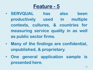 Feature - 5
• SERVQUAL has also been
productively used in multiple
contexts, cultures, & countries for
measuring service quality in as well
as public sector firms.
• Many of the findings are confidential,
unpublished, & proprietary.
• One general application sample is
presented here.
38
 