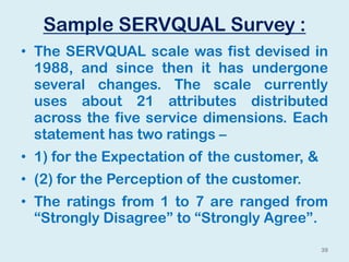 Sample SERVQUAL Survey :
• The SERVQUAL scale was fist devised in
1988, and since then it has undergone
several changes. The scale currently
uses about 21 attributes distributed
across the five service dimensions. Each
statement has two ratings –
• 1) for the Expectation of the customer, &
• (2) for the Perception of the customer.
• The ratings from 1 to 7 are ranged from
“Strongly Disagree” to “Strongly Agree”.
39
 