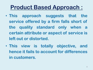 Product Based Approach :
• This approach suggests that the
service offered by a firm falls short of
the quality standard only when a
certain attribute or aspect of service is
left out or distorted.
• This view is totally objective, and
hence it fails to account for differences
in customers.
4
 