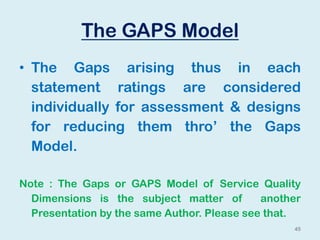 The GAPS Model
• The Gaps arising thus in each
statement ratings are considered
individually for assessment & designs
for reducing them thro’ the Gaps
Model.
Note : The Gaps or GAPS Model of Service Quality
Dimensions is the subject matter of another
Presentation by the same Author. Please see that.
45
 