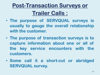 Post-Transaction Surveys or
Trailer Calls :
• The purpose of SERVQUAL surveys is
usually to gauge the overall relationship
with the customer.
• The purpose of transaction surveys is to
capture information about one or all of
the key service encounters with the
customers.
• Some call it a short-cut or abridged
SERVQUAL survey.
46
 