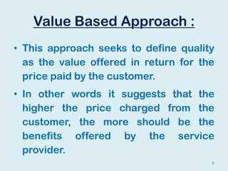 Value Based Approach :
• This approach seeks to define quality
as the value offered in return for the
price paid by the customer.
• In other words it suggests that the
higher the price charged from the
customer, the more should be the
benefits offered by the service
provider.
6
 