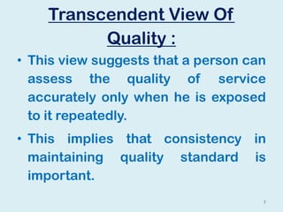 Transcendent View Of
Quality :
• This view suggests that a person can
assess the quality of service
accurately only when he is exposed
to it repeatedly.
• This implies that consistency in
maintaining quality standard is
important.
7
 
